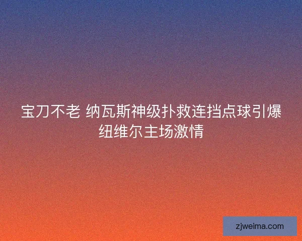 宝刀不老 纳瓦斯神级扑救连挡点球引爆纽维尔主场激情