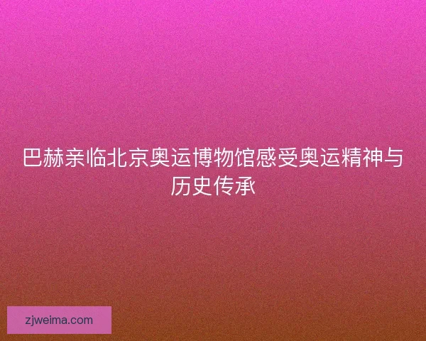 巴赫亲临北京奥运博物馆感受奥运精神与历史传承