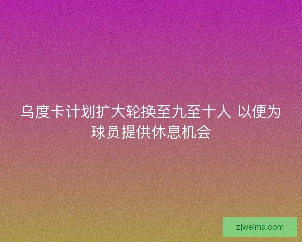 乌度卡计划扩大轮换至九至十人 以便为球员提供休息机会