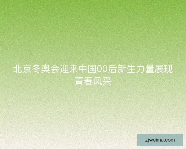 北京冬奥会迎来中国00后新生力量展现青春风采