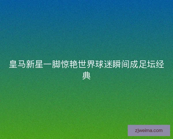 皇马新星一脚惊艳世界球迷瞬间成足坛经典